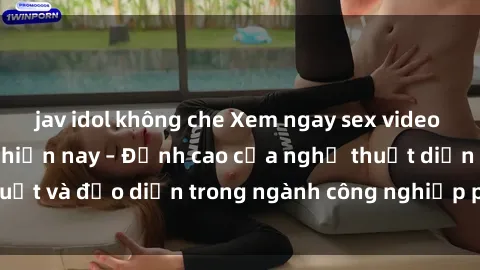 jav idol không che Xem ngay sex video Việt Nam hot nhất hiện nay – Đỉnh cao của nghệ thuật diễn xuất và đạo diễn trong ngành công nghiệp phim người lớn tại đây!