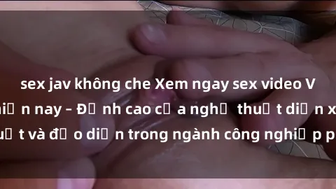 sex jav không che Xem ngay sex video Việt Nam hot nhất hiện nay – Đỉnh cao của nghệ thuật diễn xuất và đạo diễn trong ngành công nghiệp phim người lớn tại đây!