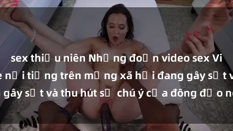 sex thiếu niên Những đoạn video sex Việt Nam không che nổi tiếng trên mạng xã hội đang gây sốt và thu hút sự chú ý của đông đảo người xem.