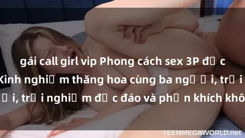 gái call girl vip Phong cách sex 3P độc đáo tại Việt Nam: Kinh nghiệm thăng hoa cùng ba người, trải nghiệm độc đáo và phấn khích không thể bỏ lỡ!