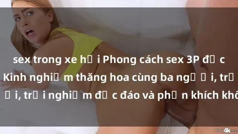 sex trong xe hơi Phong cách sex 3P độc đáo tại Việt Nam: Kinh nghiệm thăng hoa cùng ba người, trải nghiệm độc đáo và phấn khích không thể bỏ lỡ!