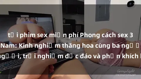 tải phim sex miễn phí Phong cách sex 3P độc đáo tại Việt Nam: Kinh nghiệm thăng hoa cùng ba người, trải nghiệm độc đáo và phấn khích không thể bỏ lỡ!