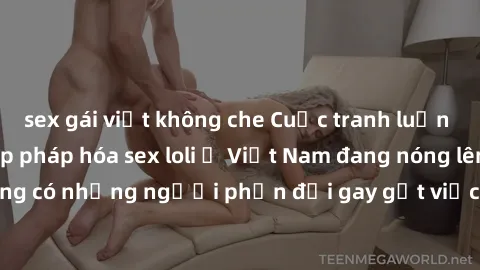 sex gái việt không che Cuộc tranh luận về việc có nên hợp pháp hóa sex loli ở Việt Nam đang nóng lên. Đồng thời, cũng có những người phản đối gay gắt việc này vì lo ngại về tác động tiêu cực lên trẻ e