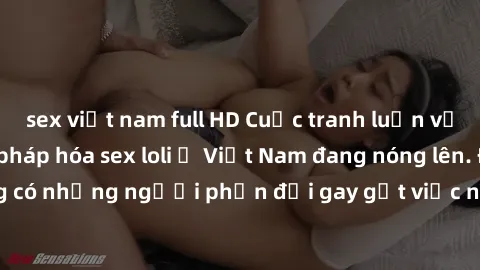 sex việt nam full HD Cuộc tranh luận về việc có nên hợp pháp hóa sex loli ở Việt Nam đang nóng lên. Đồng thời, cũng có những người phản đối gay gắt việc này vì lo ngại về tác động tiêu cực lên trẻ em 