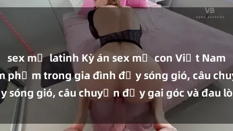 sex mỹ latinh Kỳ án sex mẹ con Việt Nam: Sự sở hữu và xâm phạm trong gia đình đầy sóng gió, câu chuyện đầy gai góc và đau lòng.