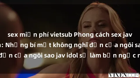 sex miễn phí vietsub Phong cách sex jav idol siêu hấp dẫn: Những bí mật không nghĩ đến của ngôi sao jav idol sẽ làm bạn ngạc nhiên!