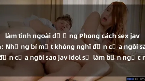 làm tình ngoài đường Phong cách sex jav idol siêu hấp dẫn: Những bí mật không nghĩ đến của ngôi sao jav idol sẽ làm bạn ngạc nhiên!