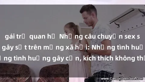 gái trẻ quan hệ Những câu chuyện sex sinh viên Việt Nam gây sốt trên mạng xã hội: Những tình huống gây cấn, kích thích không thể bỏ qua