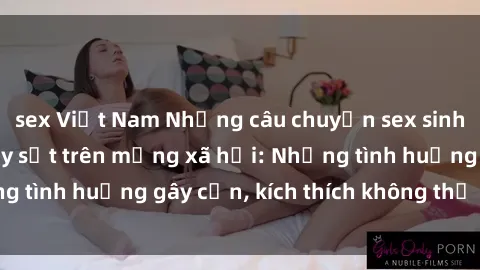 sex Việt Nam Những câu chuyện sex sinh viên Việt Nam gây sốt trên mạng xã hội: Những tình huống gây cấn, kích thích không thể bỏ qua
