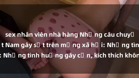 sex nhân viên nhà hàng Những câu chuyện sex sinh viên Việt Nam gây sốt trên mạng xã hội: Những tình huống gây cấn, kích thích không thể bỏ qua