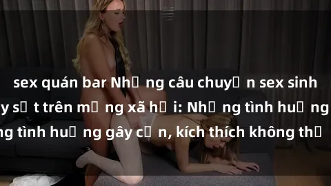sex quán bar Những câu chuyện sex sinh viên Việt Nam gây sốt trên mạng xã hội: Những tình huống gây cấn, kích thích không thể bỏ qua