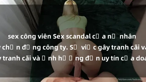 sex công viên Sex scandal của nữ nhân viên văn phòng gây chấn động công ty. Sự việc gây tranh cãi và ảnh hưởng đến uy tín của doanh nghiệp.