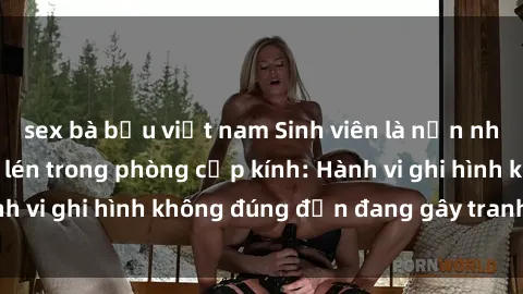 sex bà bầu việt nam Sinh viên là nạn nhân của video quay lén trong phòng cấp kính: Hành vi ghi hình không đúng đắn đang gây tranh cãi lớn