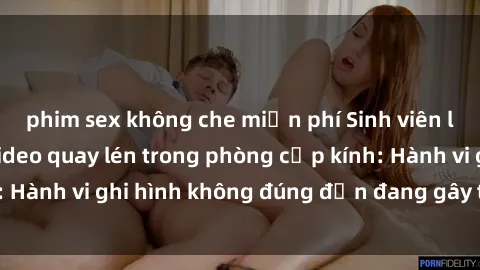 phim sex không che miễn phí Sinh viên là nạn nhân của video quay lén trong phòng cấp kính: Hành vi ghi hình không đúng đắn đang gây tranh cãi lớn