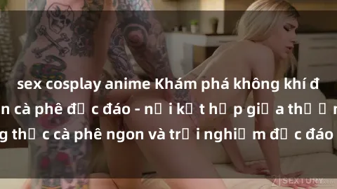 sex cosplay anime Khám phá không khí độc đáo tại sex quán cà phê độc đáo - nơi kết hợp giữa thưởng thức cà phê ngon và trải nghiệm độc đáo của không gian sex shop.