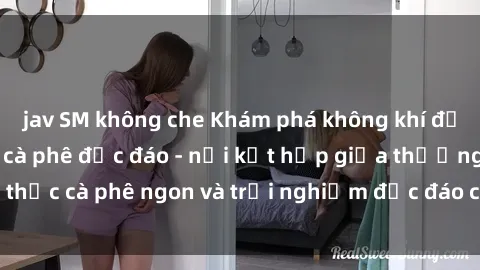 jav SM không che Khám phá không khí độc đáo tại sex quán cà phê độc đáo - nơi kết hợp giữa thưởng thức cà phê ngon và trải nghiệm độc đáo của không gian sex shop.