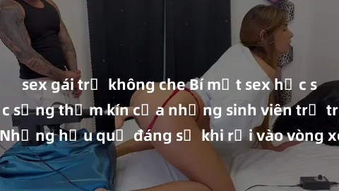 sex gái trẻ không che Bí mật sex học sinh không che: Cuộc sống thầm kín của những sinh viên trẻ trên trường. Những hậu quả đáng sợ khi rơi vào vòng xoáy của tình dục từ tuổi mới lớn.