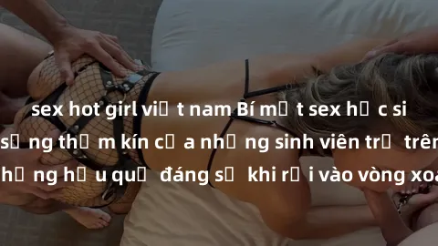 sex hot girl việt nam Bí mật sex học sinh không che: Cuộc sống thầm kín của những sinh viên trẻ trên trường. Những hậu quả đáng sợ khi rơi vào vòng xoáy của tình dục từ tuổi mới lớn.
