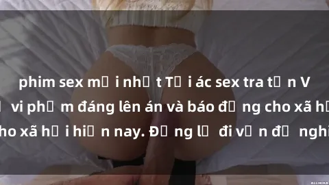 phim sex mới nhất Tội ác sex tra tấn Việt Nam: những vụ vi phạm đáng lên án và báo động cho xã hội hiện nay. Đừng lờ đi vấn đề nghiêm trọng này!