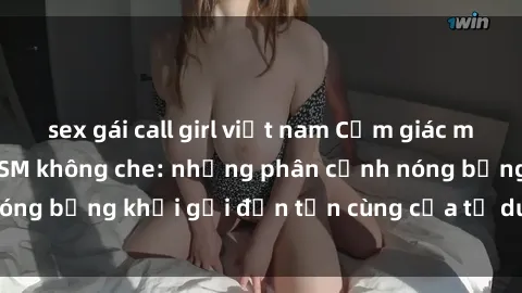 sex gái call girl việt nam Cảm giác mạnh mẽ với sex BDSM không che: những phân cảnh nóng bỏng khơi gợi đến tận cùng của tư duy và cơ thể.