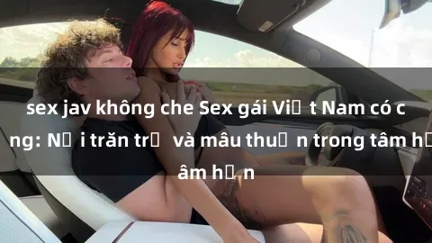 sex jav không che Sex gái Việt Nam có chồng: Nỗi trăn trở và mâu thuẫn trong tâm hồn