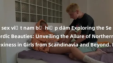 sex việt nam bị hiếp dâm Exploring the Sensual Charms of Nordic Beauties: Unveiling the Allure of Northern European Sexiness in Girls from Scandinavia and Beyond. Discover the Seductive Secrets of Nor