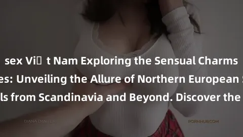 sex Việt Nam Exploring the Sensual Charms of Nordic Beauties: Unveiling the Allure of Northern European Sexiness in Girls from Scandinavia and Beyond. Discover the Seductive Secrets of Northern Europe