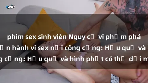 phim sex sinh viên Nguy cơ vi phạm pháp luật khi thực hiện hành vi sex nơi công cộng: Hậu quả và hình phạt có thể đối mặt