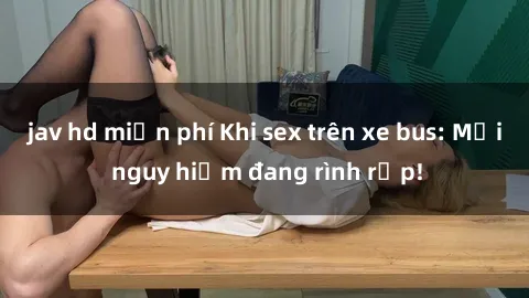 jav hd miễn phí Khi sex trên xe bus: Mối nguy hiểm đang rình rập!