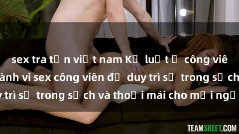 sex tra tấn việt nam Kỷ luật ở công viên: Chấn chỉnh hành vi sex công viên để duy trì sự trong sạch và thoải mái cho mọi người.