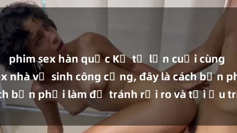 phim sex hàn quốc Kể từ lần cuối cùng bạn thực hành sex nhà vệ sinh công cộng, đây là cách bạn phải làm để tránh rủi ro và tối ưu trải nghiệm.