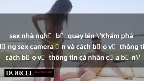 sex nhà nghỉ bị quay lén 'Khám phá nguy cơ của việc sử dụng sex camera ẩn và cách bảo vệ thông tin cá nhân của bạn'