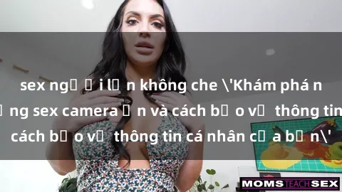 sex người lớn không che 'Khám phá nguy cơ của việc sử dụng sex camera ẩn và cách bảo vệ thông tin cá nhân của bạn'