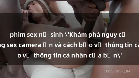 phim sex nữ sinh 'Khám phá nguy cơ của việc sử dụng sex camera ẩn và cách bảo vệ thông tin cá nhân của bạn'