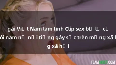 gái Việt Nam làm tình Clip sex bị lộ của đôi nam nữ nổi tiếng gây sốc trên mạng xã hội