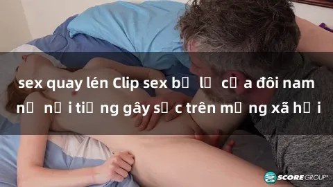 sex quay lén Clip sex bị lộ của đôi nam nữ nổi tiếng gây sốc trên mạng xã hội
