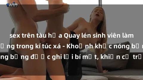 sex trên tàu hỏa Quay lén sinh viên làm tình ngay trên giường trong kí túc xá - Khoảnh khắc nóng bỏng được ghi lại bí mật, khiến cả trường học xôn xao.