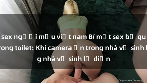 sex người mẫu việt nam Bí mật sex bị quay lén trong toilet: Khi camera ẩn trong nhà vệ sinh lộ diện