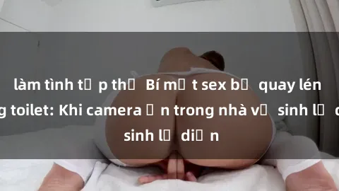 làm tình tập thể Bí mật sex bị quay lén trong toilet: Khi camera ẩn trong nhà vệ sinh lộ diện