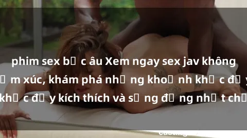 phim sex bắc âu Xem ngay sex jav không che để thỏa mãn cảm xúc, khám phá những khoảnh khắc đầy kích thích và sống động nhất chỉ trong click!