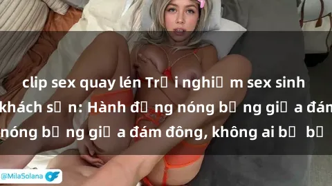 clip sex quay lén Trải nghiệm sex sinh viên sôi động trong khách sạn: Hành động nóng bỏng giữa đám đông, không ai bị bỏ lỡ