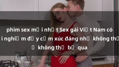 phim sex mới nhất Sex gái Việt Nam có con: Trải nghiệm đầy cảm xúc đáng nhớ không thể bỏ qua