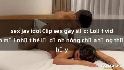 sex jav idol Clip sex gây sốc: Loạt video mới nhất hé lộ cảnh nóng chưa từng thấy