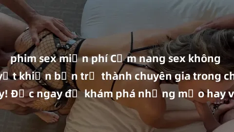 phim sex miễn phí Cẩm nang sex không che: Những bí quyết khiến bạn trở thành chuyên gia trong chuyện ấy! Đọc ngay để khám phá những mẹo hay và bí quyết tình dục không che.