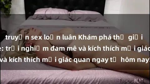 truyện sex loạn luân Khám phá thế giới mới của sex online: trải nghiệm đam mê và kích thích mọi giác quan ngay từ hôm nay!