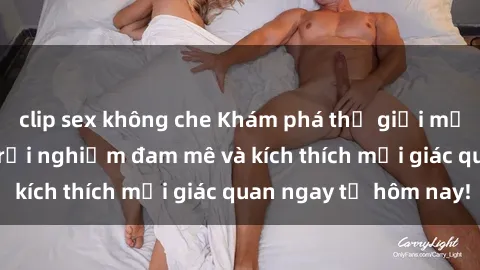 clip sex không che Khám phá thế giới mới của sex online: trải nghiệm đam mê và kích thích mọi giác quan ngay từ hôm nay!