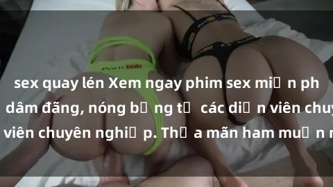 sex quay lén Xem ngay phim sex miễn phí tại đây - cùng sự dâm đãng, nóng bỏng từ các diễn viên chuyên nghiệp. Thỏa mãn ham muốn ngay hôm nay!