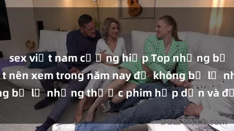 sex việt nam cưỡng hiếp Top những bộ phim sex hay nhất nên xem trong năm nay để không bỏ lỡ những thước phim hấp dẫn và đầy kịch tính.