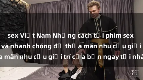 sex Việt Nam Những cách tải phim sex về máy đơn giản và nhanh chóng để thỏa mãn nhu cầu giải trí của bạn ngay tại nhà