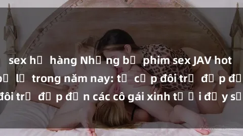sex họ hàng Những bộ phim sex JAV hot nhất không thể bỏ lỡ trong năm nay: từ cặp đôi trẻ đẹp đến các cô gái xinh tươi đầy sức hút.